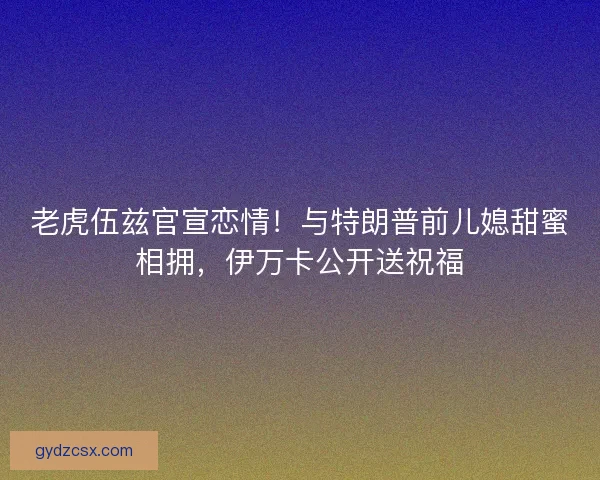 老虎伍兹官宣恋情！与特朗普前儿媳甜蜜相拥，伊万卡公开送祝福