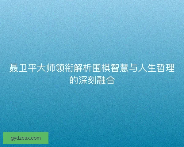 聂卫平大师领衔解析围棋智慧与人生哲理的深刻融合 聂卫平大师领衔解析围棋智慧与人生哲理的深刻融合