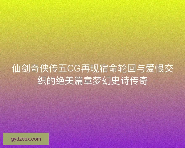 仙剑奇侠传五CG再现宿命轮回与爱恨交织的绝美篇章梦幻史诗传奇