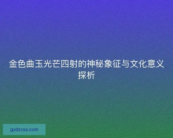 金色曲玉光芒四射的神秘象征与文化意义探析 金色曲玉光芒四射的神秘象征与文化意义探析