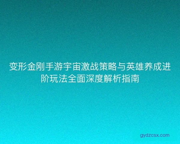 变形金刚手游宇宙激战策略与英雄养成进阶玩法全面深度解析指南