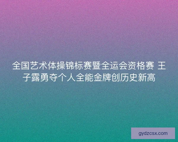全国艺术体操锦标赛暨全运会资格赛 王子露勇夺个人全能金牌创历史新高 全国艺术体操锦标赛暨全运会资格赛 王子露勇夺个人全能金牌创历史新高