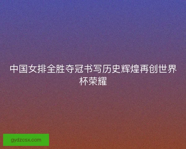 中国女排全胜夺冠书写历史辉煌再创世界杯荣耀