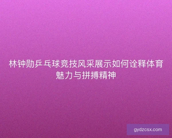 林钟勋乒乓球竞技风采展示如何诠释体育魅力与拼搏精神 林钟勋乒乓球竞技风采展示如何诠释体育魅力与拼搏精神