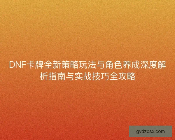 DNF卡牌全新策略玩法与角色养成深度解析指南与实战技巧全攻略 DNF卡牌全新策略玩法与角色养成深度解析指南与实战技巧全攻略