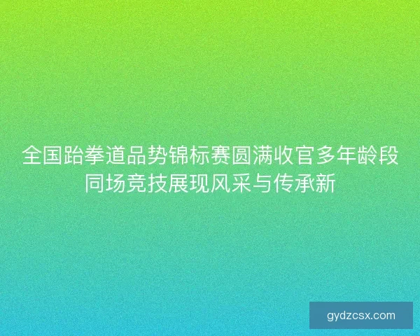 全国跆拳道品势锦标赛圆满收官多年龄段同场竞技展现风采与传承新