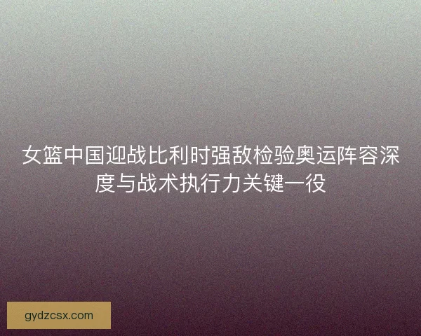 女篮中国迎战比利时强敌检验奥运阵容深度与战术执行力关键一役