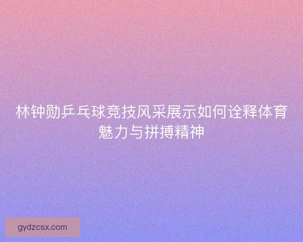 林钟勋乒乓球竞技风采展示如何诠释体育魅力与拼搏精神 林钟勋乒乓球竞技风采展示如何诠释体育魅力与拼搏精神