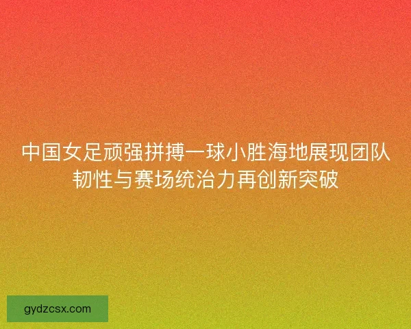中国女足顽强拼搏一球小胜海地展现团队韧性与赛场统治力再创新突破