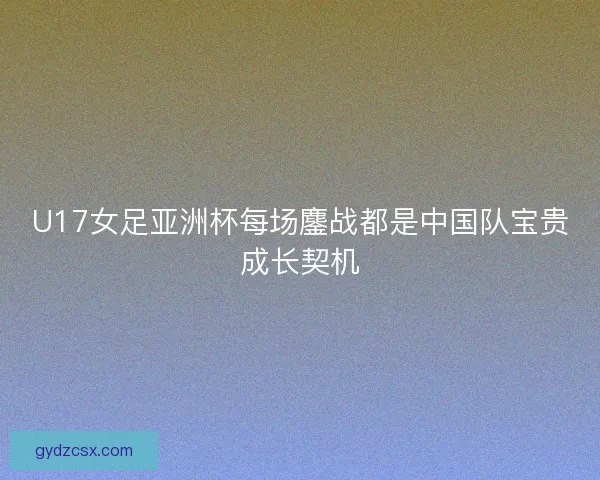 U17女足亚洲杯每场鏖战都是中国队宝贵成长契机