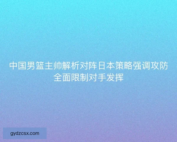 中国男篮主帅解析对阵日本策略强调攻防全面限制对手发挥