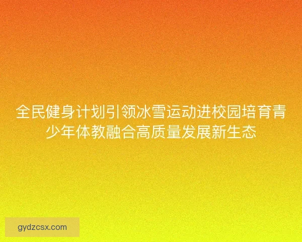 全民健身计划引领冰雪运动进校园培育青少年体教融合高质量发展新生态 全民健身计划引领冰雪运动进校园培育青少年体教融合高质量发展新生态
