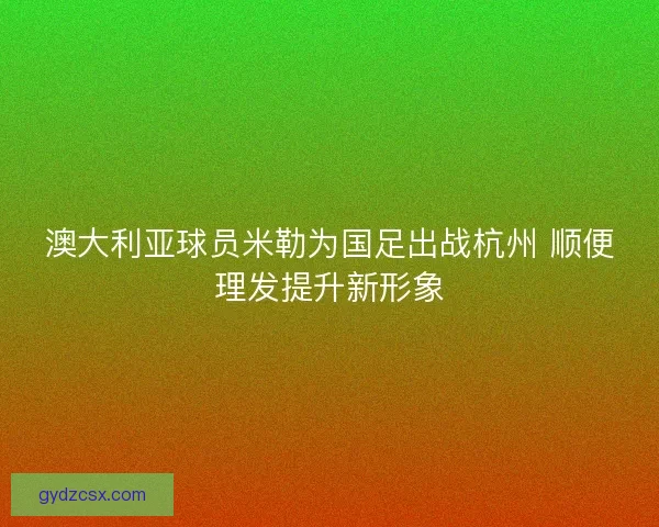 澳大利亚球员米勒为国足出战杭州 顺便理发提升新形象