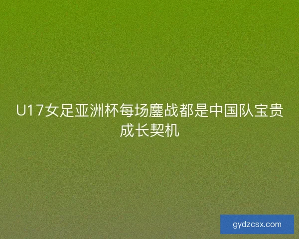 U17女足亚洲杯每场鏖战都是中国队宝贵成长契机 U17女足亚洲杯每场鏖战都是中国队宝贵成长契机