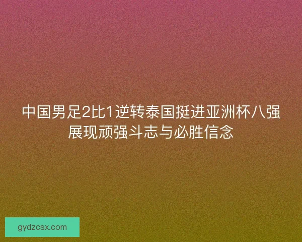 中国男足2比1逆转泰国挺进亚洲杯八强展现顽强斗志与必胜信念