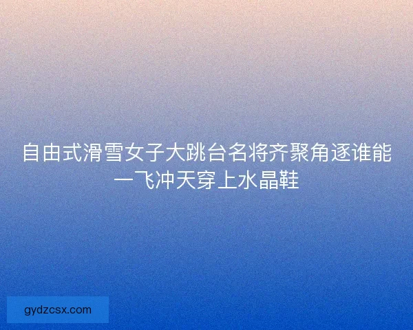 自由式滑雪女子大跳台名将齐聚角逐谁能一飞冲天穿上水晶鞋