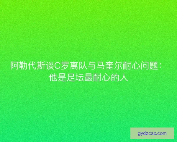 阿勒代斯谈C罗离队与马奎尔耐心问题：他是足坛最耐心的人