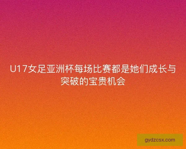 U17女足亚洲杯每场比赛都是她们成长与突破的宝贵机会