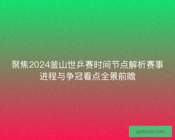 聚焦2024釜山世乒赛时间节点解析赛事进程与争冠看点全景前瞻