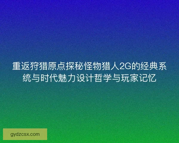 重返狩猎原点探秘怪物猎人2G的经典系统与时代魅力设计哲学与玩家记忆