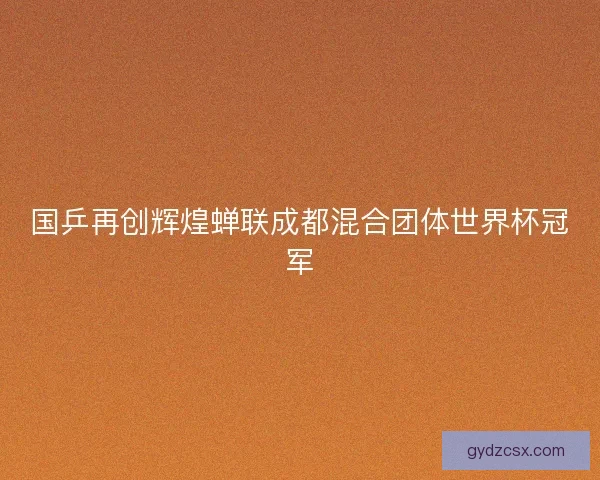 国乒再创辉煌蝉联成都混合团体世界杯冠军 国乒再创辉煌蝉联成都混合团体世界杯冠军