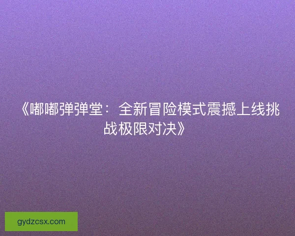 《嘟嘟弹弹堂:全新冒险模式震撼上线挑战极限对决》 《嘟嘟弹弹堂:全新冒险模式震撼上线挑战极限对决》