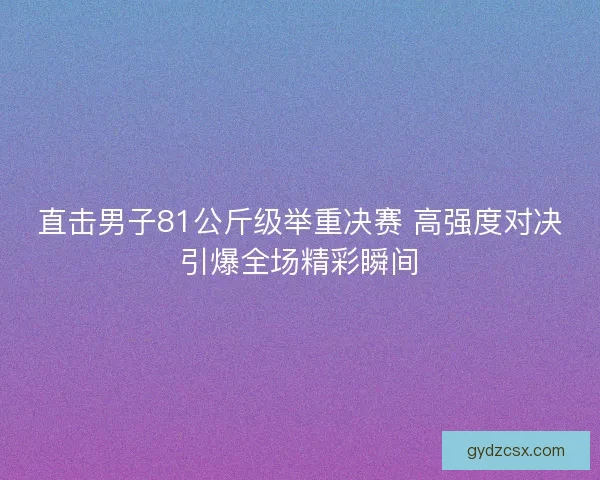 直击男子81公斤级举重决赛 高强度对决引爆全场精彩瞬间 直击男子81公斤级举重决赛 高强度对决引爆全场精彩瞬间
